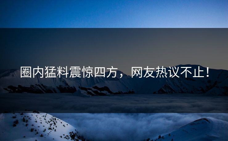 圈内猛料震惊四方，网友热议不止！