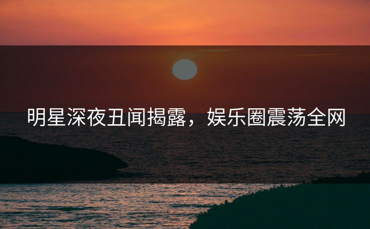 明星深夜丑闻揭露，娱乐圈震荡全网