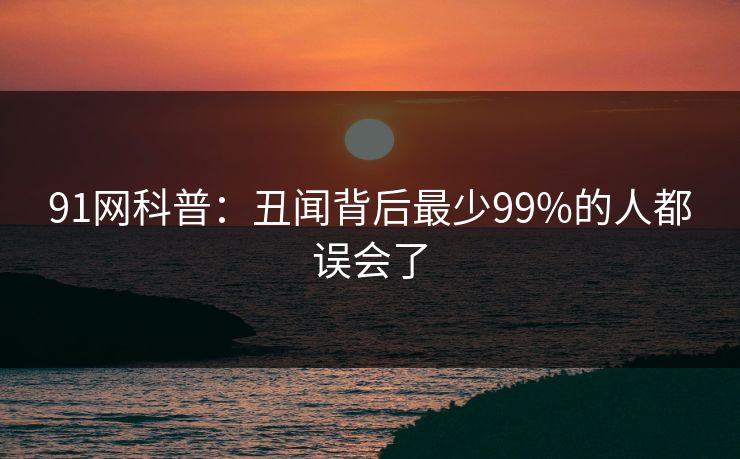 91网科普：丑闻背后最少99%的人都误会了