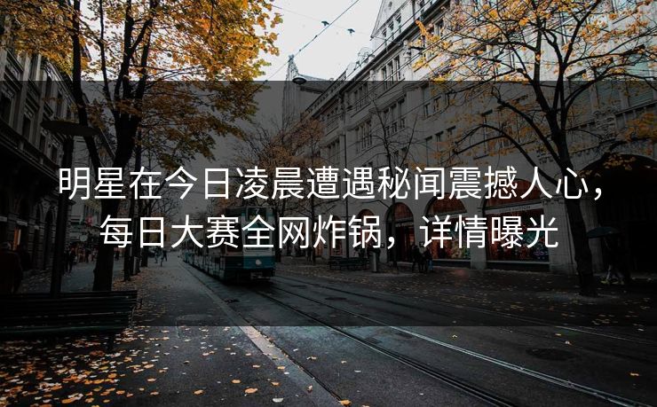 明星在今日凌晨遭遇秘闻震撼人心，每日大赛全网炸锅，详情曝光