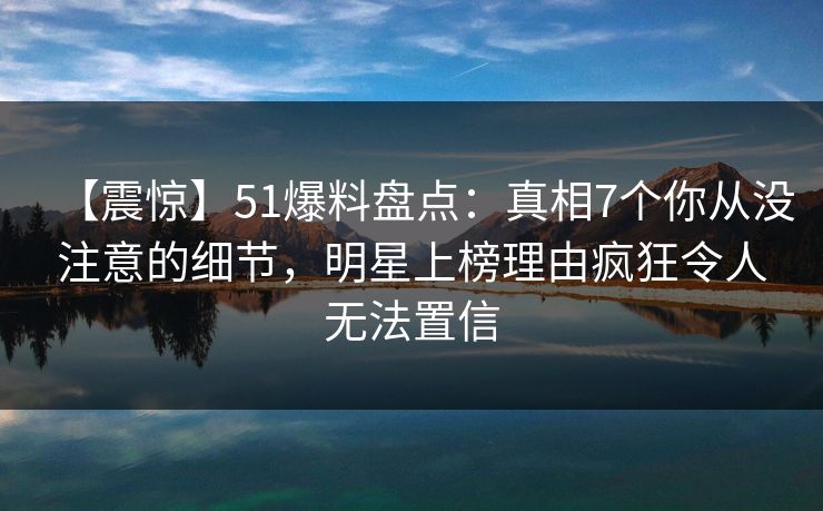 【震惊】51爆料盘点：真相7个你从没注意的细节，明星上榜理由疯狂令人无法置信