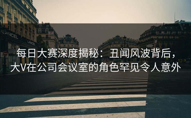 每日大赛深度揭秘：丑闻风波背后，大V在公司会议室的角色罕见令人意外