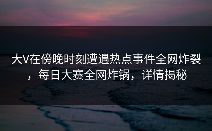 大V在傍晚时刻遭遇热点事件全网炸裂，每日大赛全网炸锅，详情揭秘