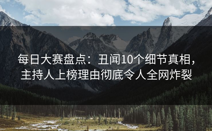 每日大赛盘点：丑闻10个细节真相，主持人上榜理由彻底令人全网炸裂