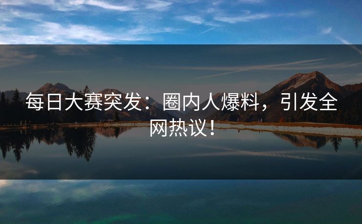 每日大赛突发：圈内人爆料，引发全网热议！