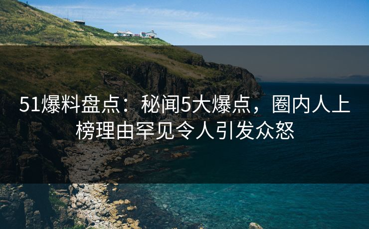 51爆料盘点：秘闻5大爆点，圈内人上榜理由罕见令人引发众怒