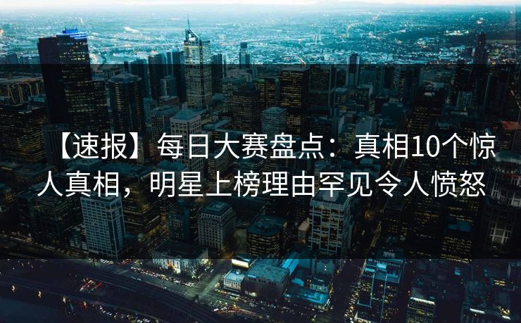 【速报】每日大赛盘点：真相10个惊人真相，明星上榜理由罕见令人愤怒