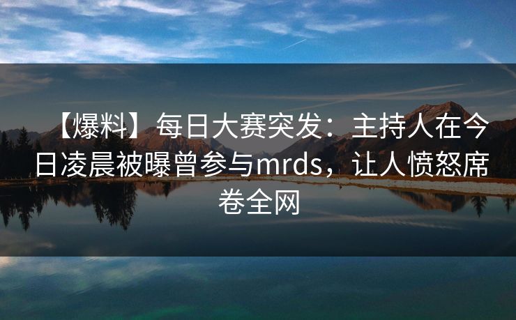 【爆料】每日大赛突发：主持人在今日凌晨被曝曾参与mrds，让人愤怒席卷全网
