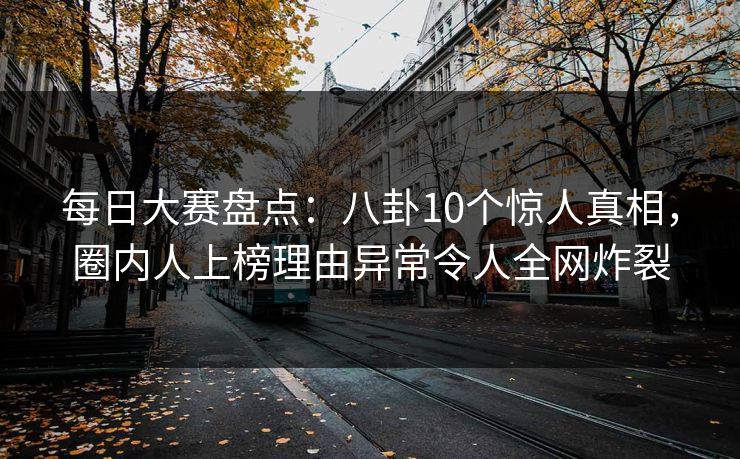 每日大赛盘点：八卦10个惊人真相，圈内人上榜理由异常令人全网炸裂