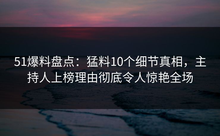 51爆料盘点：猛料10个细节真相，主持人上榜理由彻底令人惊艳全场