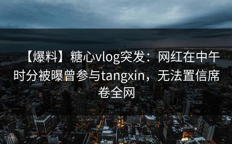【爆料】糖心vlog突发：网红在中午时分被曝曾参与tangxin，无法置信席卷全网