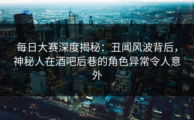 每日大赛深度揭秘：丑闻风波背后，神秘人在酒吧后巷的角色异常令人意外