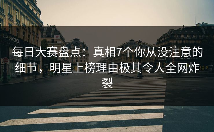 每日大赛盘点：真相7个你从没注意的细节，明星上榜理由极其令人全网炸裂