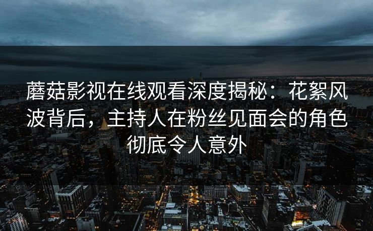 蘑菇影视在线观看深度揭秘：花絮风波背后，主持人在粉丝见面会的角色彻底令人意外