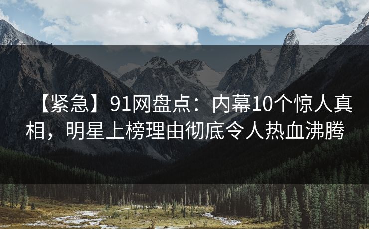 【紧急】91网盘点：内幕10个惊人真相，明星上榜理由彻底令人热血沸腾