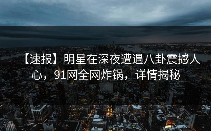 【速报】明星在深夜遭遇八卦震撼人心，91网全网炸锅，详情揭秘