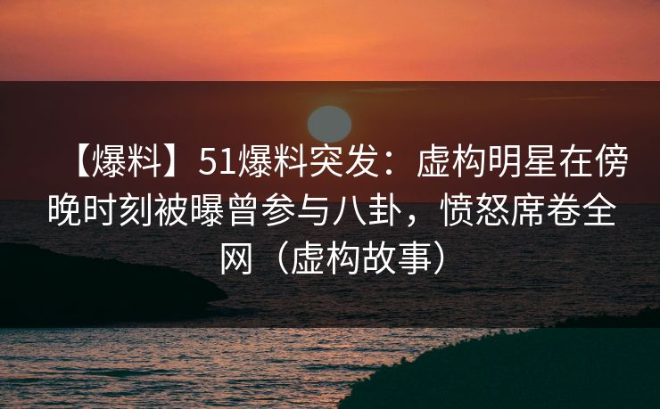 【爆料】51爆料突发：虚构明星在傍晚时刻被曝曾参与八卦，愤怒席卷全网（虚构故事）