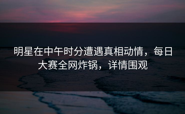 明星在中午时分遭遇真相动情，每日大赛全网炸锅，详情围观