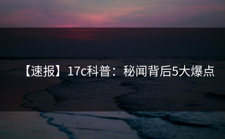 【速报】17c科普：秘闻背后5大爆点