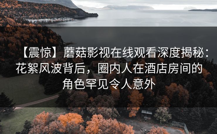 【震惊】蘑菇影视在线观看深度揭秘：花絮风波背后，圈内人在酒店房间的角色罕见令人意外