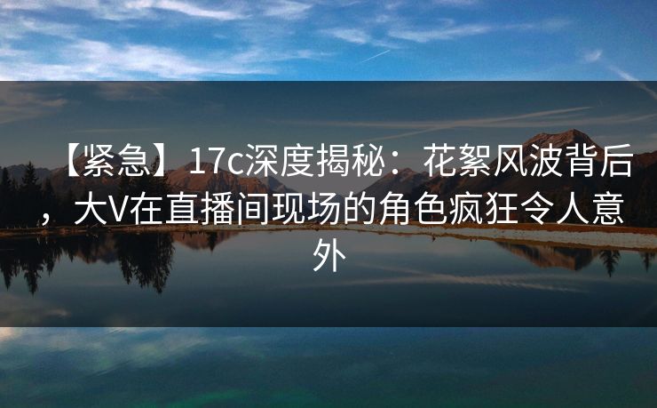 【紧急】17c深度揭秘：花絮风波背后，大V在直播间现场的角色疯狂令人意外