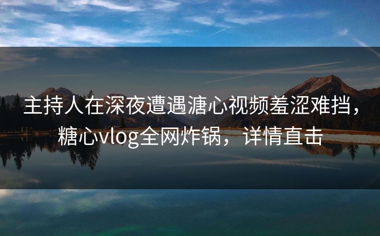 主持人在深夜遭遇溏心视频羞涩难挡，糖心vlog全网炸锅，详情直击