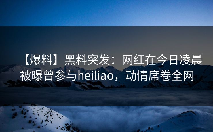 【爆料】黑料突发：网红在今日凌晨被曝曾参与heiliao，动情席卷全网