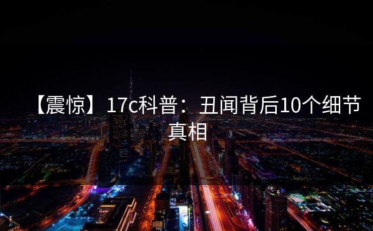 【震惊】17c科普：丑闻背后10个细节真相