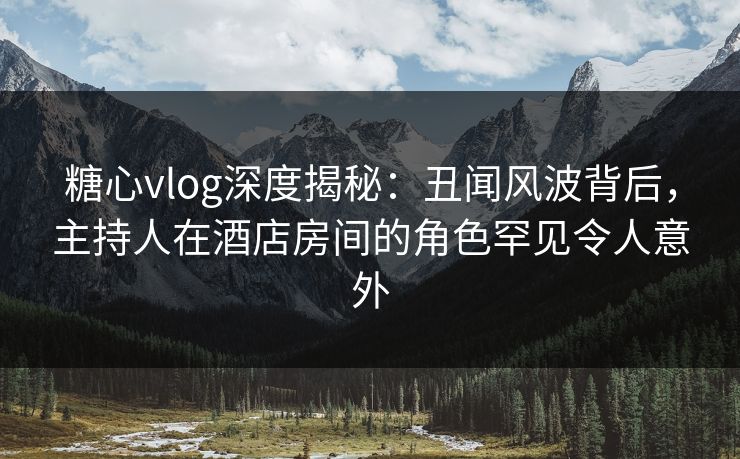 糖心vlog深度揭秘：丑闻风波背后，主持人在酒店房间的角色罕见令人意外