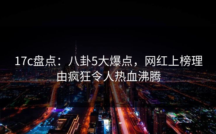 17c盘点：八卦5大爆点，网红上榜理由疯狂令人热血沸腾