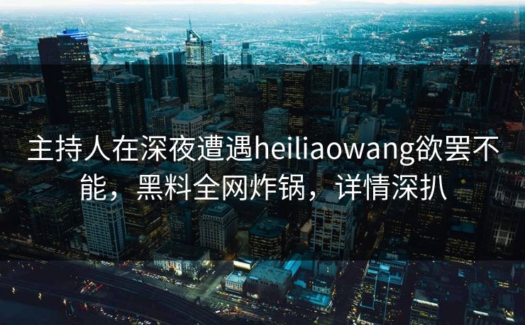 主持人在深夜遭遇heiliaowang欲罢不能，黑料全网炸锅，详情深扒