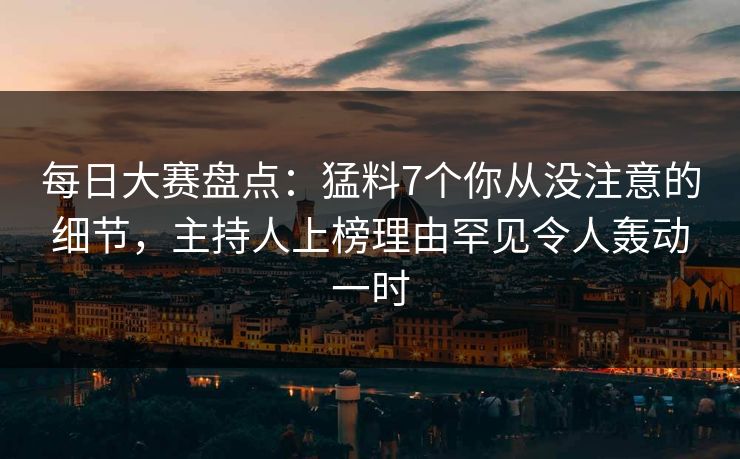 每日大赛盘点：猛料7个你从没注意的细节，主持人上榜理由罕见令人轰动一时