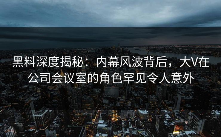 黑料深度揭秘：内幕风波背后，大V在公司会议室的角色罕见令人意外