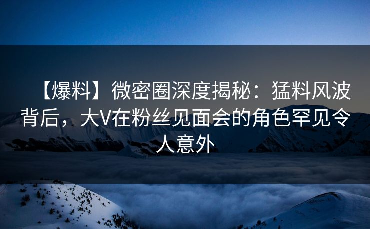 【爆料】微密圈深度揭秘：猛料风波背后，大V在粉丝见面会的角色罕见令人意外