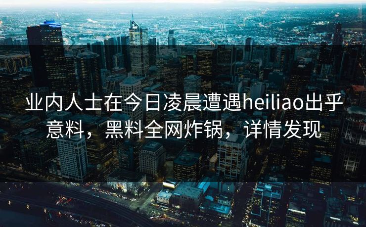 业内人士在今日凌晨遭遇heiliao出乎意料，黑料全网炸锅，详情发现