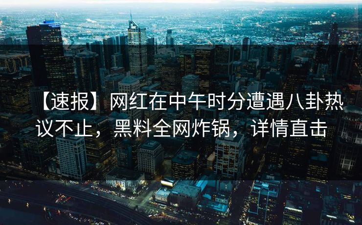 【速报】网红在中午时分遭遇八卦热议不止，黑料全网炸锅，详情直击