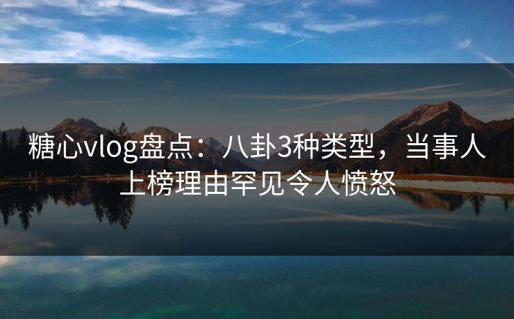 糖心vlog盘点：八卦3种类型，当事人上榜理由罕见令人愤怒