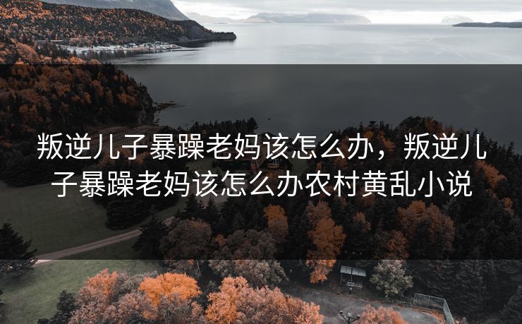 叛逆儿子暴躁老妈该怎么办，叛逆儿子暴躁老妈该怎么办农村黄乱小说