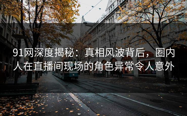 91网深度揭秘：真相风波背后，圈内人在直播间现场的角色异常令人意外