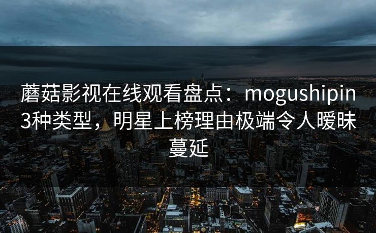 蘑菇影视在线观看盘点：mogushipin3种类型，明星上榜理由极端令人暧昧蔓延