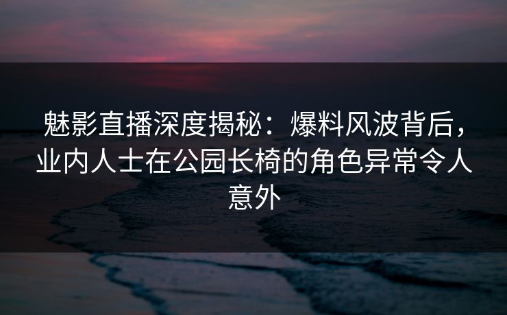 魅影直播深度揭秘：爆料风波背后，业内人士在公园长椅的角色异常令人意外