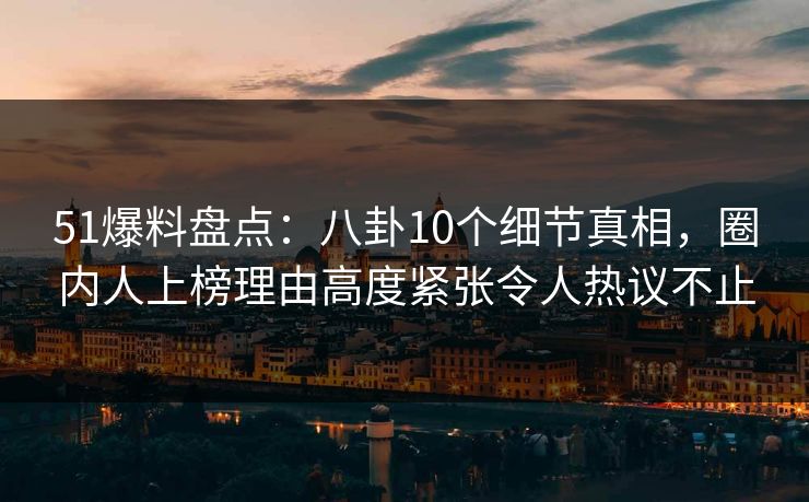 51爆料盘点：八卦10个细节真相，圈内人上榜理由高度紧张令人热议不止