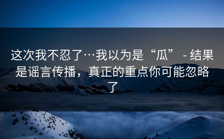 这次我不忍了…我以为是“瓜” - 结果是谣言传播，真正的重点你可能忽略了