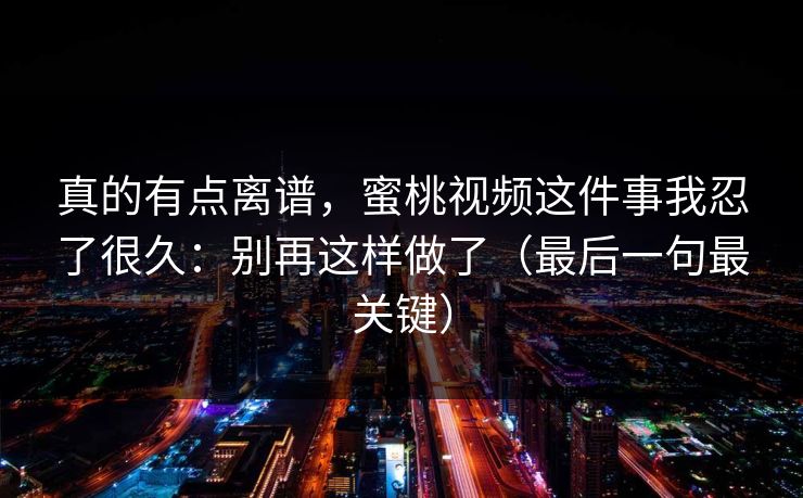 真的有点离谱，蜜桃视频这件事我忍了很久：别再这样做了（最后一句最关键）