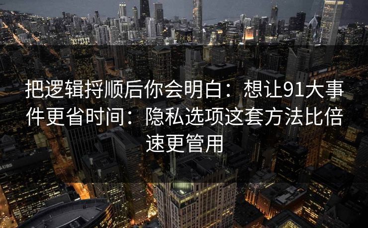 把逻辑捋顺后你会明白：想让91大事件更省时间：隐私选项这套方法比倍速更管用