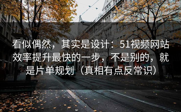 看似偶然，其实是设计：51视频网站效率提升最快的一步，不是别的，就是片单规划（真相有点反常识）