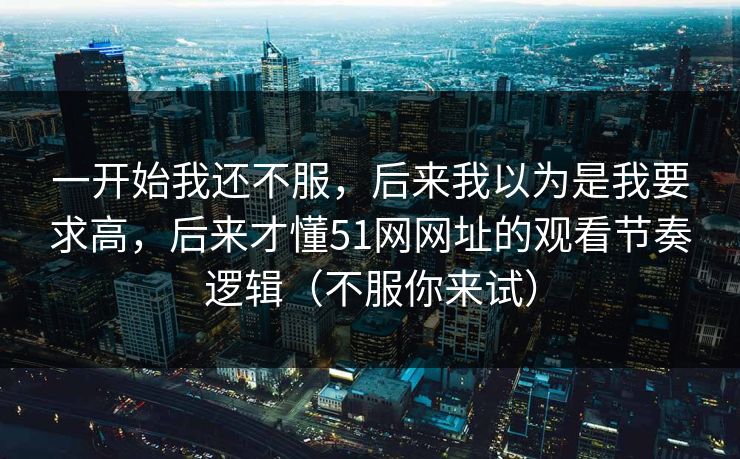 一开始我还不服，后来我以为是我要求高，后来才懂51网网址的观看节奏逻辑（不服你来试）